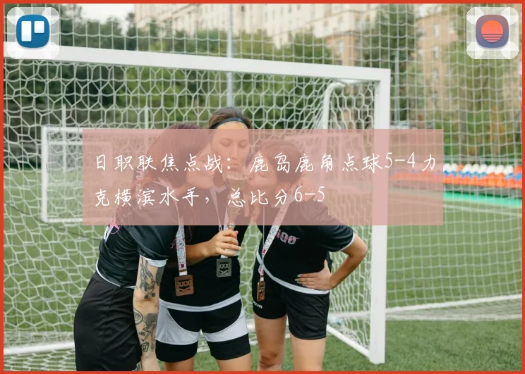 日职联焦点战:鹿岛鹿角点球5-4力克横滨水手,总比分6-5