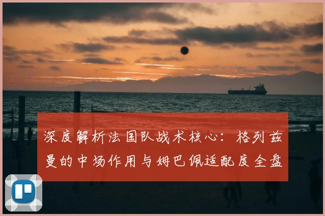 深度解析法国队战术核心：格列兹曼的中场作用与姆巴佩适配度全盘点