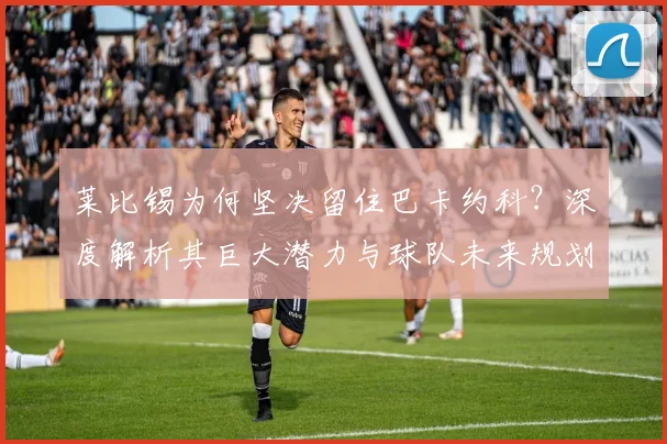 莱比锡为何坚决留住巴卡约科？深度解析其巨大潜力与球队未来规划