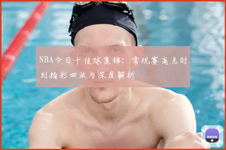 NBA今日十佳球集锦：常规赛高光时刻精彩回放与深度解析