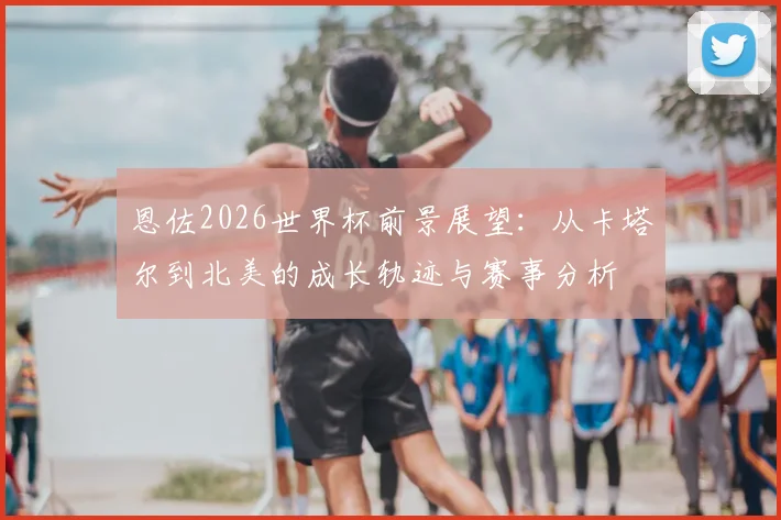 恩佐2026世界杯前景展望:从卡塔尔到北美的成长轨迹与赛事分析