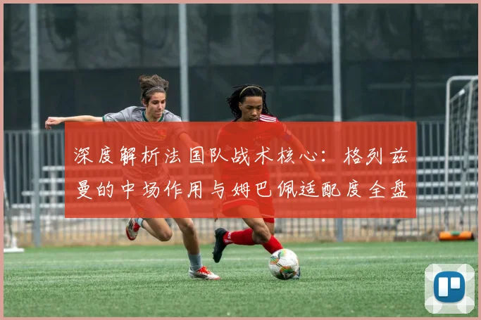 深度解析法国队战术核心:格列兹曼的中场作用与姆巴佩适配度全盘点